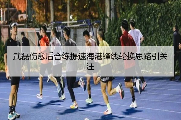 武磊伤愈后合练提速海港锋线轮换思路引关注