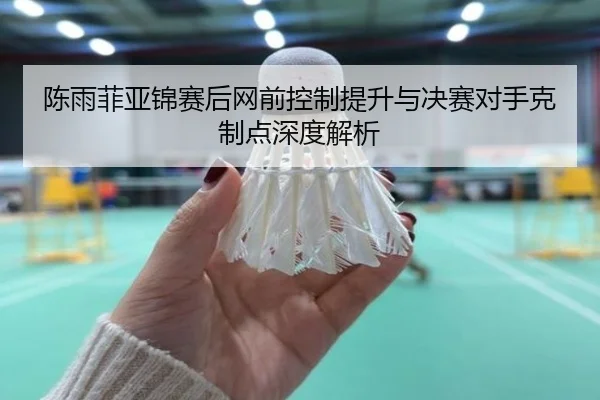 陈雨菲亚锦赛后网前控制提升与决赛对手克制点深度解析